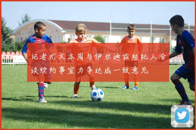 记者尤文本周与伊尔迪兹经纪人洽谈续约事宜力争达成一致意见