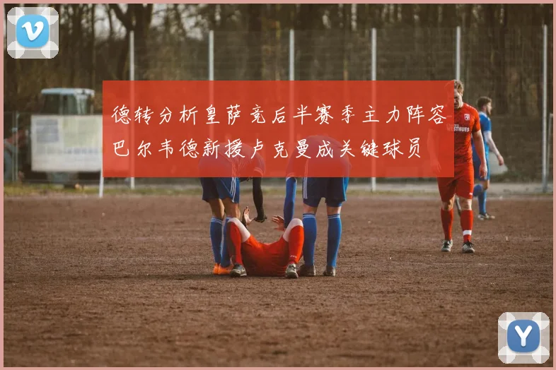 德转分析皇萨竞后半赛季主力阵容巴尔韦德新援卢克曼成关键球员