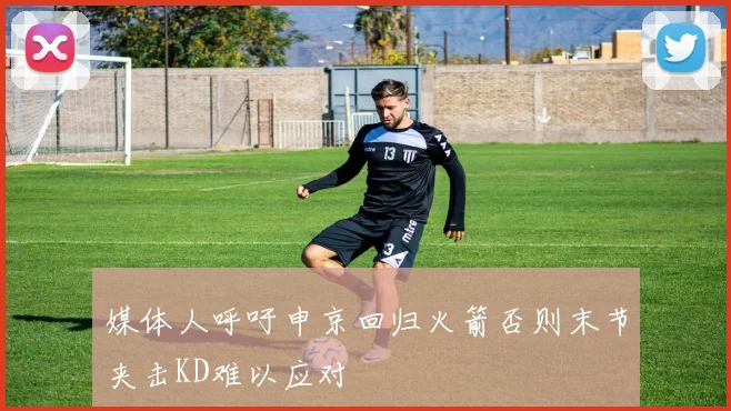 媒体人呼吁申京回归火箭否则末节夹击KD难以应对