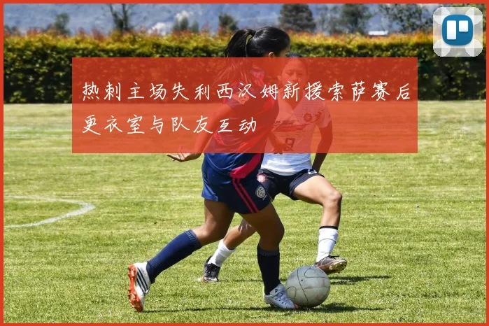 热刺主场失利西汉姆新援索萨赛后更衣室与队友互动