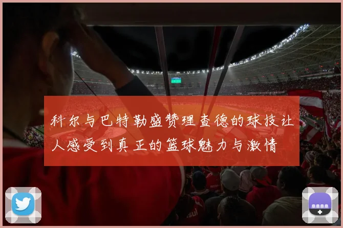 科尔与巴特勒盛赞理查德的球技让人感受到真正的篮球魅力与激情