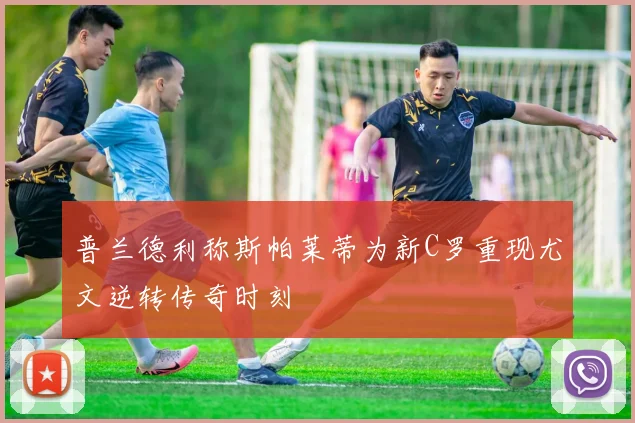 普兰德利称斯帕莱蒂为新C罗重现尤文逆转传奇时刻