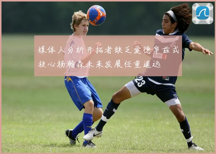 媒体人分析开拓者缺乏爱德华兹式核心杨瀚森未来发展任重道远