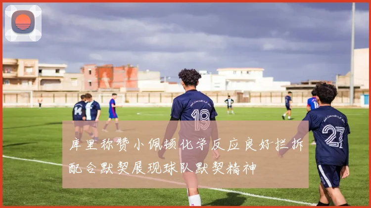 库里称赞小佩顿化学反应良好拦拆配合默契展现球队默契精神