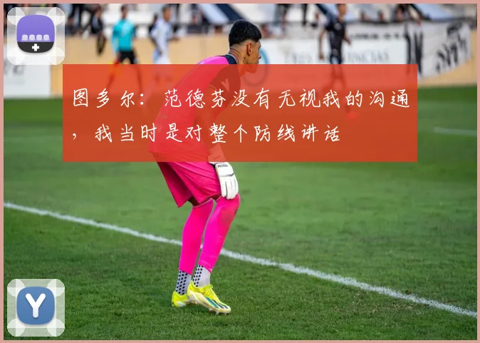 图多尔：范德芬没有无视我的沟通，我当时是对整个防线讲话