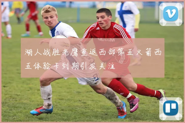 湖人战胜老鹰重返西部第五火箭西五体验卡到期引发关注