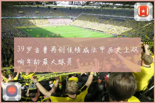 39岁吉鲁再创佳绩成法甲历史上双响年龄最大球员
