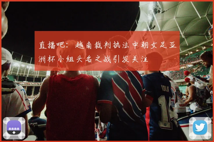 直播吧：越南裁判执法中朝女足亚洲杯小组头名之战引发关注