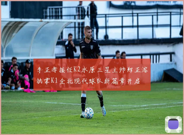 李正孝接任K2水原三星主帅郑正溶执掌K1全北现代球队新篇章开启