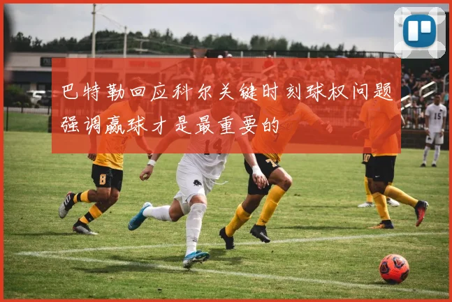 巴特勒回应科尔关键时刻球权问题强调赢球才是最重要的