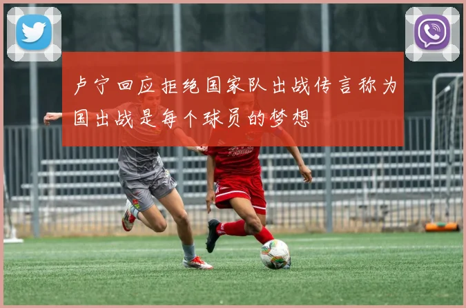 卢宁回应拒绝国家队出战传言称为国出战是每个球员的梦想
