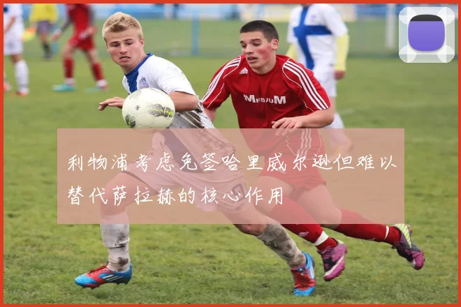 利物浦考虑免签哈里威尔逊但难以替代萨拉赫的核心作用