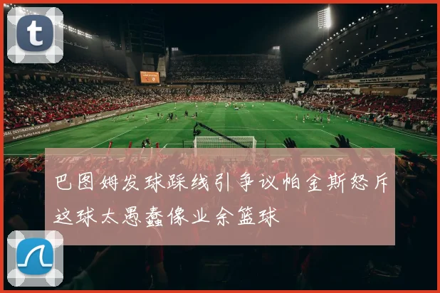 巴图姆发球踩线引争议帕金斯怒斥这球太愚蠢像业余篮球